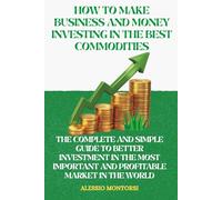 HOW TO MAKE BUSINESS AND MONEY INVESTING IN THE BEST COMMODITIES: THE COMPLETE AND SIMPLE GUIDE TO BETTER INVESTMENT IN THE MOST IMPORTANT AND PROFITABLE MARKET IN THE WORLD