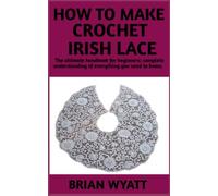 How To make Crochet Irish Lace: A Step And Step Manual For Beginners On How To Crochet Irish Lace More Useful Informations Included