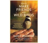 How To Make Friends With Wild Birds: An introduction to understanding, communicating with, and befriending the birds who live around us