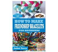 HOW TO MAKE FRIENDSHIP BRACELETS FOR BEGINNERS: A COMPLETE STEP BY STEP GUIDE TO LEARN THE ESSENTIAL TECHNIQUES ON HOW TO MAKE FRIENDSHIP BRACELET