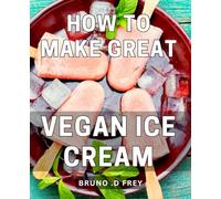 How To Make Great Vegan Ice Cream: Deliciously Creamy Vegan Desserts: Master the Art of Crafting Irresistible Plant-Based Frozen Delights