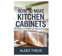 HOW TO MAKE KITCHEN CABINETS: DESIGN, INSTALLATION, AND MAINTENANCE FOR BEGINNERS: EVERYTHING YOU NEED TO KNOW ABOUT CHOOSING, INSTALLING, AND MAINTAINING KITCHEN CABINETS TO CREATE YOUR DREAM KITCHEN