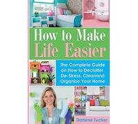 How To Make Life Easier: The Complete Guide on How to Declutter, De-Stress, Clean And Organize Your Home
