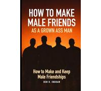 How To Make Male Friends as a Grown Ass Man: Unlocking and Understanding How To Make and Keep Male Friendships