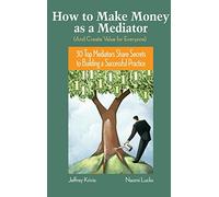 How To Make Money as a Mediator (And Create Value for Everyone): 30 Top Mediators Share Secrets to Building a Successful Practice
