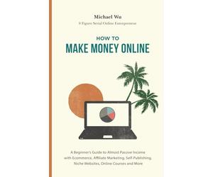 How to Make Money Online: A Beginner’s Guide to Almost Passive Income with Ecommerce, Affiliate Marketing, Self-Publishing, Niche Websites, Online Courses and More