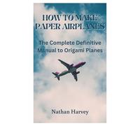 HOW TO MAKE PAPER AIRPLANES: The Complete Definitive Manual to Origami Planes