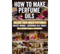 How to Make Perfume Oils: Step-by-Step Guide to Crafting Natural Perfume Oils, Creating Signature Scents, and Turning Your Passion into a Successful Perfume Business Start Today