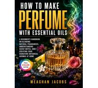 How To Make Perfume with Essential Oils: A Beginner’s Handbook on Blending Natural Fragrances, Understanding Scent Notes, and Creating Your Signature Botanical Aromas at Home