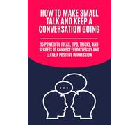 How to Make Small Talk and Keep a Conversation Going: 15 Powerful Ideas, Tips, Tricks, and Secrets to Connect Effortlessly and Leave a Positive Impression
