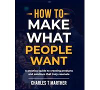 HOW TO MAKE WHAT PEOPLE WANT: vA Practical Guide to Creating Products and Solutions That Truly Resonate