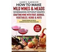 How to Make Wild Wines and Meads: Winemaking without Grapes - Crafting wine with Fruit, Berries, Vegetables, Herbs & Nuts - Traditional & Wild Fermentation Techniques