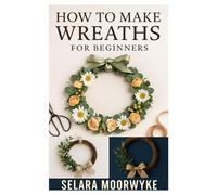 HOW TO MAKE WREATHS FOR BEGINNERS: A STEP-BY-STEP GUIDE TO CREATING BEAUTIFUL AND SEASONAL WREATHS WITH EASY DIY PROJECTS FOR EVERY OCCASION