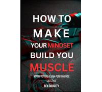 How To Make Your Mindset Build You Muscle: Learn the principles of a high performance lifestyle and how to win in life and the gym