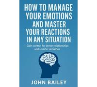 HOW TO MANAGE YOUR EMOTIONS AND MASTER YOUR REACTIONS IN ANY SITUATION: Gain control for better relationships and smarter decisions