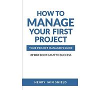 How to Manage Your First Project: Your Project Manager’s Guide - 29 Day Boot Camp to Success