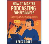 How to Master Podcasting for Beginners: The Ultimate Step-by-Step Guide to Launching and Growing a Successful Podcast from Scratch