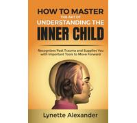 How to Master the Art of Understanding the Inner Child: Recognizes Past Trauma and Supplies You with Important Tools to Move Forward