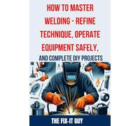 How to Master Welding - Refine Technique, Operate Equipment Safely, and Complete DIY Projects: The Ultimate Guide to Welding Techniques, Safety ... and Advanced Welding (The Fixers Handbook)