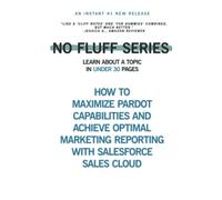 How to Maximize Pardot Capabilities and Achieve Optimal Marketing Reporting with Salesforce Sales Cloud: Learn About a Topic in Under 30 pages (No Fluff Series)