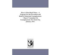 How to meet hard times. : A program for the prevention and relief of abnormal unemployment. / Mayor' Committee on Unemployment, New York City, January, 1917.