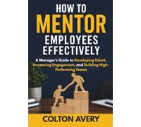 How To Mentor Employees Effectively: A Manager's Guide to Developing Talent, Increasing Engagement, and Building High-Performing Teams