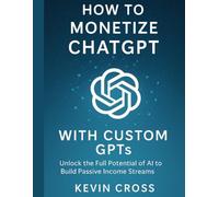 How to Monetize ChatGPT with Custom GPT's: Unlock the Full Potential of AI to Build Passive Income Streams