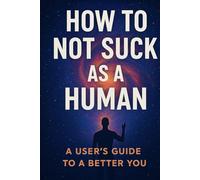 How To Not Suck As A Human: A Users Guide To A Better You