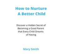 How to Nurture A Better Child: Discover a Hidden Secret of Becoming a Good Parent that Every Child Dreams of Having