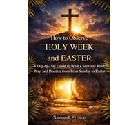 How to Observe Holy W nd Easter: A Day-by-Day Guide to What Christians Read, Pray, and Practice from Palm Sunday to Easter