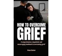 How to Overcome Grief: A Comprehensive, Empathetic, and Encouraging Handbook to Overcoming Grief