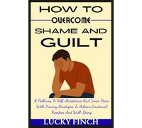 HOW TO OVERCOME SHAME AND GUILT: A Pathway To Self-Acceptance And Inner Peace With Proving Strategies To Achieve Emotional Freedom And Well-Being