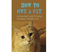 How To Own A Cat: An Essential Guide To Adopt And Raise A Healthy Cat