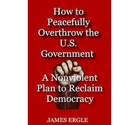 How to Peacefully Overthrow the U.S. Government: A Nonviolent Plan to Reclaim Democracy (What They Never Wanted You to Understand)