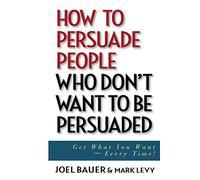 How to Persuade People Who Don't Want to be Persuaded: Get What You Want -- Every Time!
