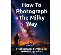 How To Photograph The Milky Way: Practical Guide For Beginner Astrophotographers (The Complete Photography Guide Series)