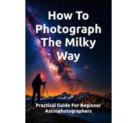 How To Photograph The Milky Way: Practical Guide For Beginner Astrophotographers (The Complete Photography Guide Series)