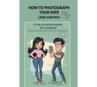 HOW TO PHOTOGRAPH YOUR WIFE (AND SURVIVE): A Not-So-Serious Guide for Husbands, Boyfriends and Brave Men with a Camera