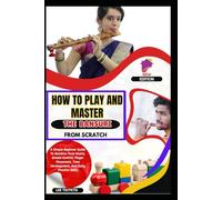 How To Play And Master The Bansuri From Scratch: A Simple Beginner Guide To Bamboo Flute Basics, Breath Control, Finger Placement, Tone Development, And Daily Practice Skills