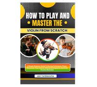How To Play And Master The Violin From Scratch: A Simple Beginner Guide To Bowing Techniques, Finger Placement, Tone Control, Melody Development, And Daily Practice Exercises