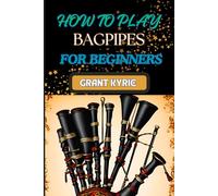 HOW TO PLAY BAGPIPES FOR BEGINNERS: Mastering Techniques, Essential Exercises, And Traditional Tunes For Novices
