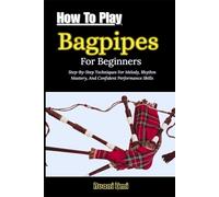 How To Play Bagpipes For Beginners: Step-By-Step Techniques For Melody, Rhythm Mastery, And Confident Performance Skills