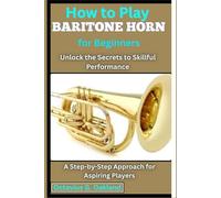How to Play Baritone Horn for Beginners: Unlock the Secrets to Skillful Performance: A Step-by-Step Approach for Aspiring Players