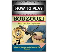 HOW TO PLAY BOUZOUKI FOR COMPLETE BEGINNERS: A Step-By-Step Journey To Mastering The Bouzouki