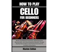 HOW TO PLAY CELLO FOR BEGINNERS: Master Foundational Techniques, Build Expressive Musical Skills, And Unlock Beautiful Melodies Through Step-By-Step ... Practical Exercises For Confident Performance