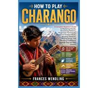 HOW TO PLAY CHARANGO: A Complete Beginner's Guide to Mastering Chords, Strumming Patterns, Fingerstyle Techniques, Traditional Andean Music, Reading ... Confidence Through Step-by-Step Lessons