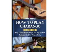 HOW TO PLAY CHARANGO FOR BEGINNERS: Easy Lessons, Simple Songs, And Step-By-Step Techniques To Start Playing Today