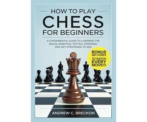 How To Play Chess for Beginners: A Fundamental Guide to Learning the Rules, Essential Tactics, Openings, and Key Strategies to Win