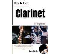 How To Play Clarinet For Beginners: Build Musical Confidence and Clearer Tone Through Essential Fingering, Breath Control, Note Reading, Rhythm, and Guided Practice
