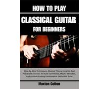 HOW TO PLAY CLASSICAL GUITAR FOR BEGINNERS: Step-By-Step Techniques, Musical Theory Insights, And Practical Exercises To Build Confidence, Master ... Achieve Lasting Performance Skills With Ease